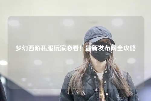 夢(mèng)幻西游私服玩家必看！最新發(fā)布網(wǎng)全攻略