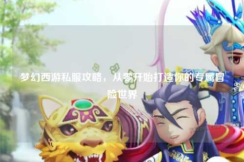 夢(mèng)幻西游私服攻略，從零開(kāi)始打造你的專(zhuān)屬冒險(xiǎn)世界