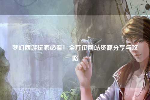 夢幻西游玩家必看！全方位網(wǎng)站資源分享與攻略