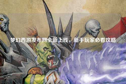 夢幻西游發(fā)布網(wǎng)全新上線，新手玩家必看攻略