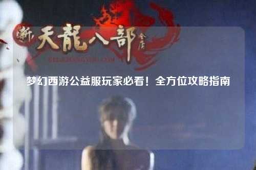 夢(mèng)幻西游公益服玩家必看！全方位攻略指南