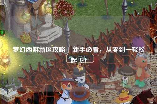 夢幻西游新區(qū)攻略 | 新手必看，從零到一輕松起飛！